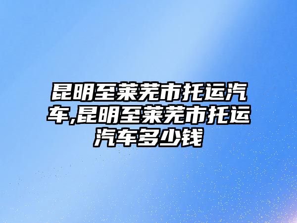 昆明至萊蕪市托運汽車,昆明至萊蕪市托運汽車多少錢