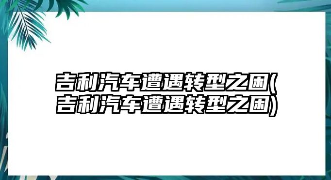 吉利汽車遭遇轉型之困(吉利汽車遭遇轉型之困)