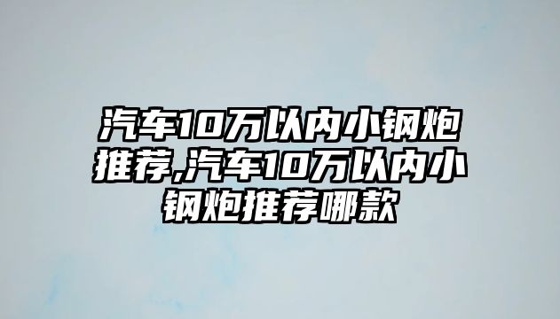 汽車10萬以內小鋼炮推薦,汽車10萬以內小鋼炮推薦哪款