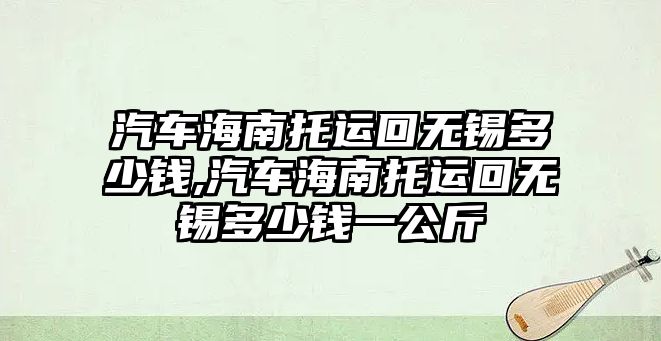 汽車海南托運回無錫多少錢,汽車海南托運回無錫多少錢一公斤