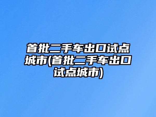 首批二手車出口試點城市(首批二手車出口試點城市)