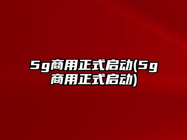 5g商用正式啟動(5g商用正式啟動)