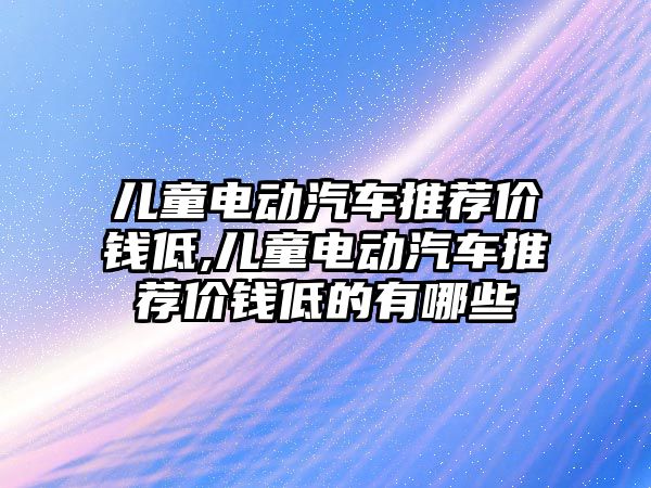 兒童電動汽車推薦價錢低,兒童電動汽車推薦價錢低的有哪些