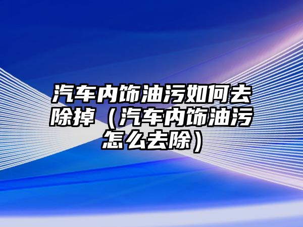 汽車內飾油污如何去除掉（汽車內飾油污怎么去除）