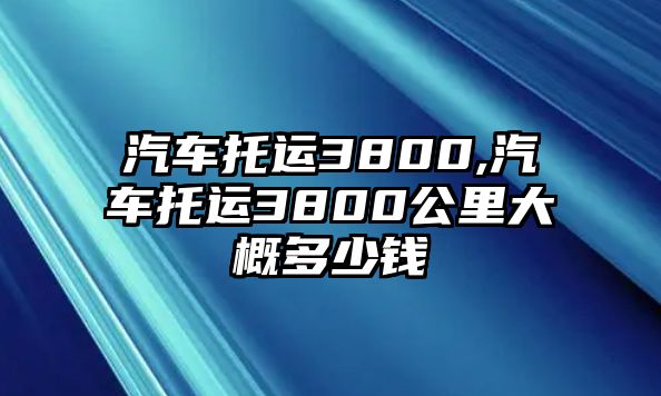 汽車托運(yùn)3800,汽車托運(yùn)3800公里大概多少錢