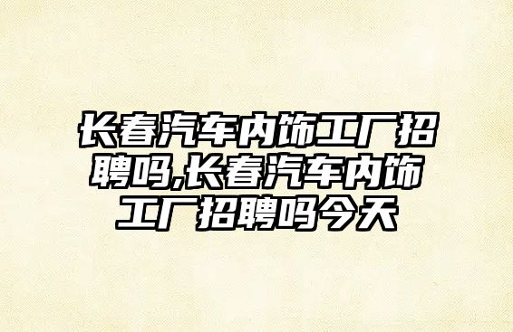 長春汽車內飾工廠招聘嗎,長春汽車內飾工廠招聘嗎今天