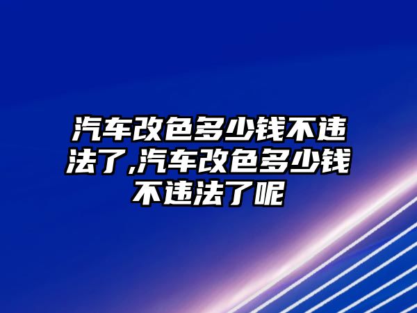 汽車改色多少錢不違法了,汽車改色多少錢不違法了呢