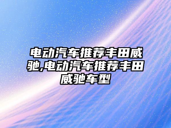 電動汽車推薦豐田威馳,電動汽車推薦豐田威馳車型