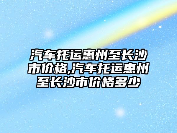 汽車托運惠州至長沙市價格,汽車托運惠州至長沙市價格多少