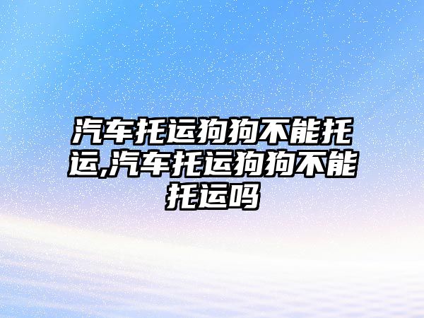 汽車托運狗狗不能托運,汽車托運狗狗不能托運嗎