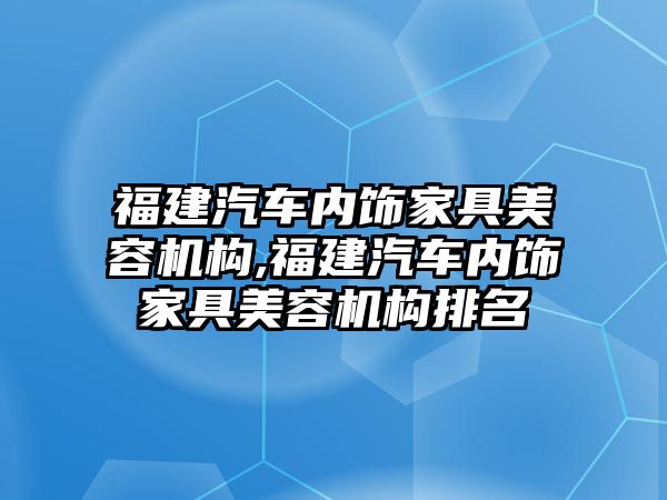 福建汽車內飾家具美容機構,福建汽車內飾家具美容機構排名