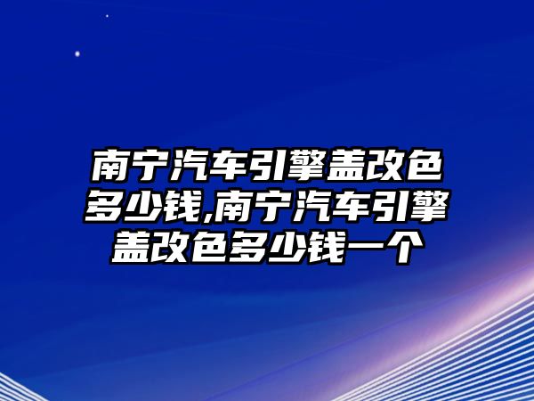 南寧汽車引擎蓋改色多少錢,南寧汽車引擎蓋改色多少錢一個