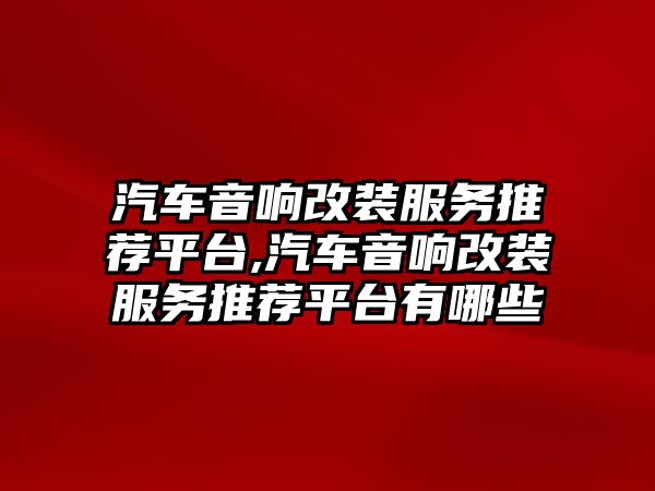 汽車音響改裝服務推薦平臺,汽車音響改裝服務推薦平臺有哪些