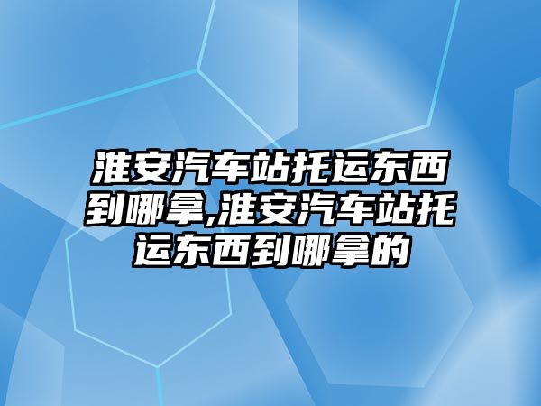 淮安汽車站托運(yùn)東西到哪拿,淮安汽車站托運(yùn)東西到哪拿的