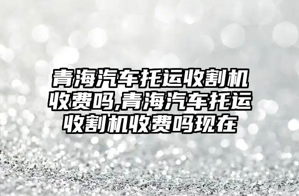 青海汽車托運收割機收費嗎,青海汽車托運收割機收費嗎現在