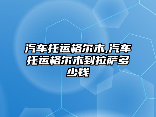 汽車托運格爾木,汽車托運格爾木到拉薩多少錢