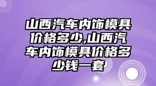 山西汽車內飾模具價格多少,山西汽車內飾模具價格多少錢一套