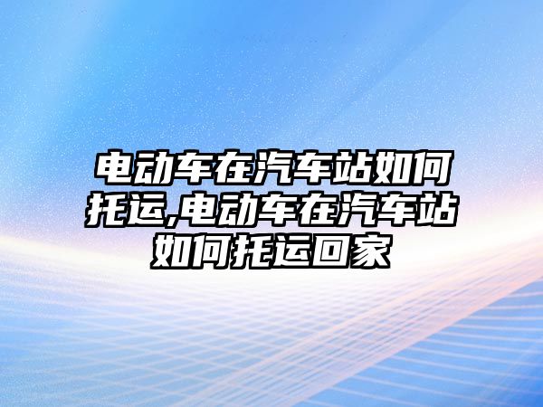 電動車在汽車站如何托運,電動車在汽車站如何托運回家