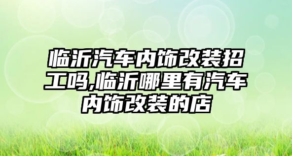 臨沂汽車內飾改裝招工嗎,臨沂哪里有汽車內飾改裝的店