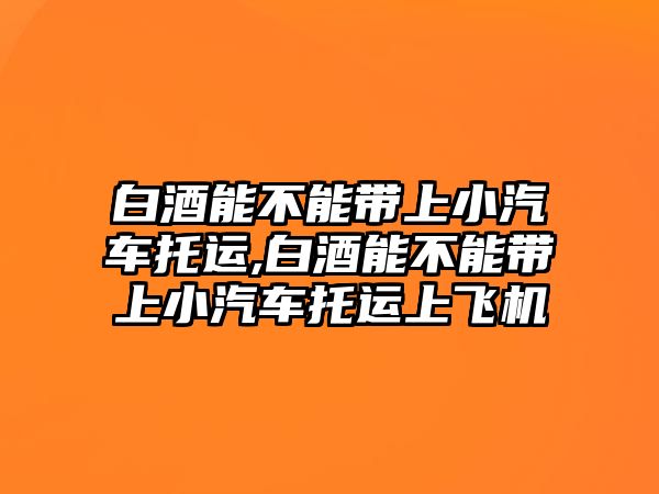 白酒能不能帶上小汽車托運,白酒能不能帶上小汽車托運上飛機