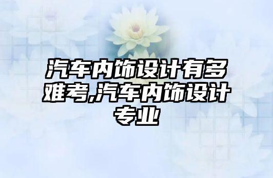 汽車內飾設計有多難考,汽車內飾設計專業