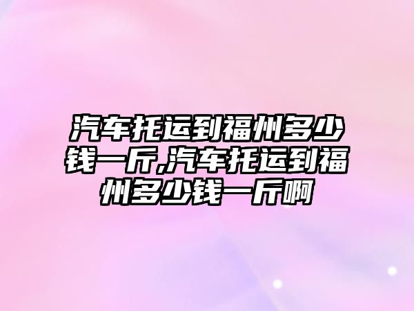 汽車托運到福州多少錢一斤,汽車托運到福州多少錢一斤啊