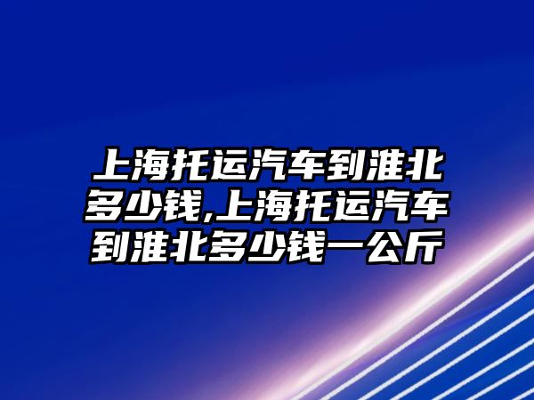 上海托運汽車到淮北多少錢,上海托運汽車到淮北多少錢一公斤