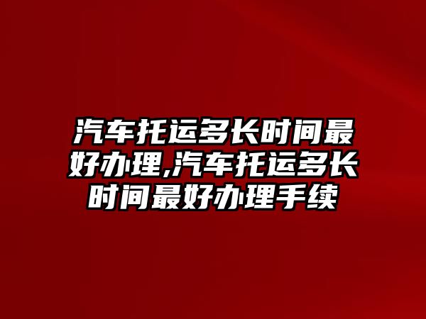 汽車托運多長時間最好辦理,汽車托運多長時間最好辦理手續