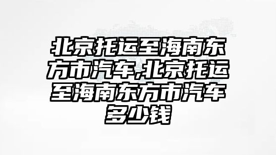 北京托運至海南東方市汽車,北京托運至海南東方市汽車多少錢