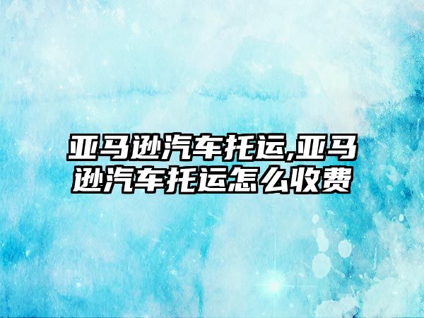 亞馬遜汽車托運,亞馬遜汽車托運怎么收費