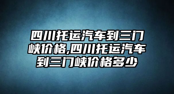 四川托運汽車到三門峽價格,四川托運汽車到三門峽價格多少