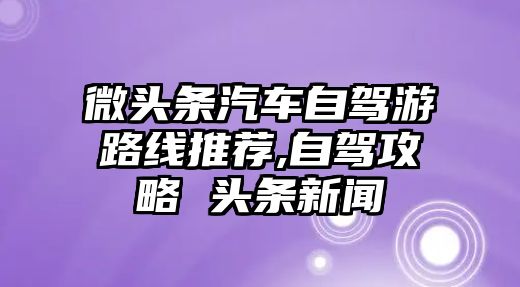 微頭條汽車自駕游路線推薦,自駕攻略 頭條新聞