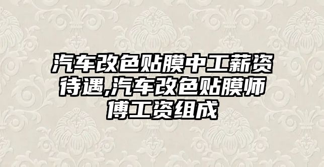 汽車改色貼膜中工薪資待遇,汽車改色貼膜師傅工資組成