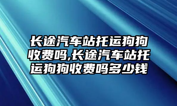 長途汽車站托運狗狗收費嗎,長途汽車站托運狗狗收費嗎多少錢