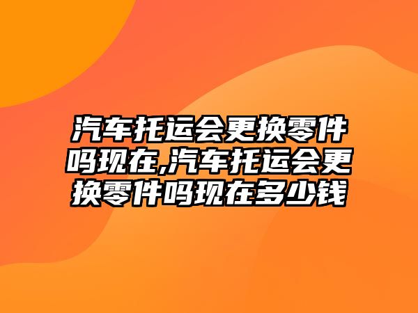 汽車托運會更換零件嗎現在,汽車托運會更換零件嗎現在多少錢