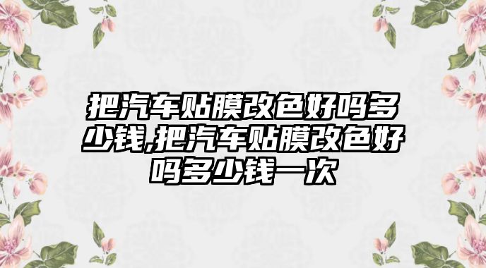 把汽車貼膜改色好嗎多少錢,把汽車貼膜改色好嗎多少錢一次