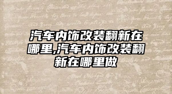 汽車內飾改裝翻新在哪里,汽車內飾改裝翻新在哪里做