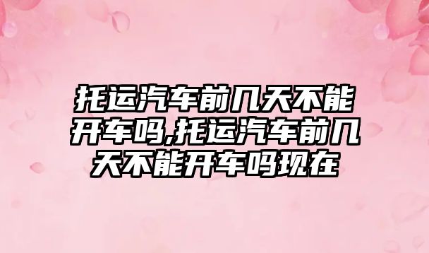 托運汽車前幾天不能開車嗎,托運汽車前幾天不能開車嗎現在