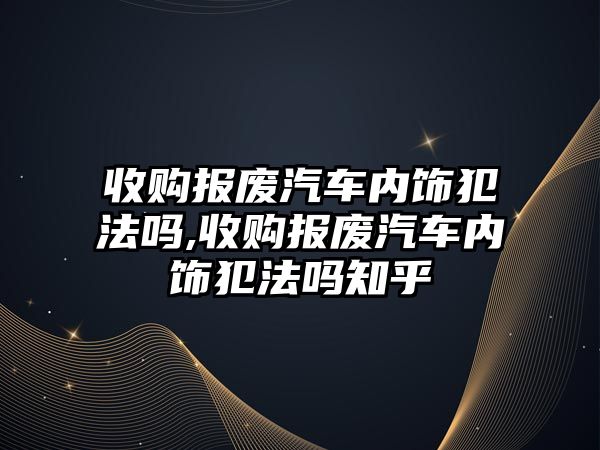 收購報廢汽車內飾犯法嗎,收購報廢汽車內飾犯法嗎知乎