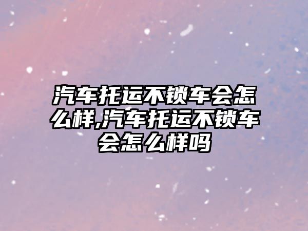 汽車托運不鎖車會怎么樣,汽車托運不鎖車會怎么樣嗎