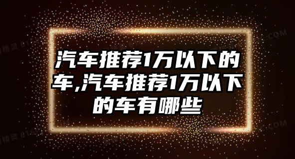 汽車推薦1萬以下的車,汽車推薦1萬以下的車有哪些