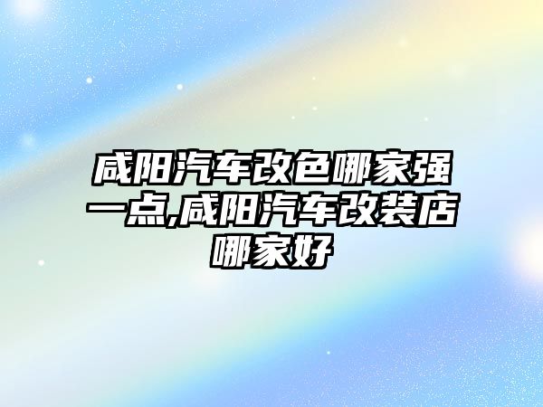 咸陽汽車改色哪家強一點,咸陽汽車改裝店哪家好