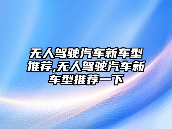 無人駕駛汽車新車型推薦,無人駕駛汽車新車型推薦一下