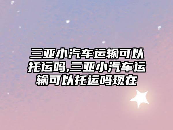 三亞小汽車運輸可以托運嗎,三亞小汽車運輸可以托運嗎現在