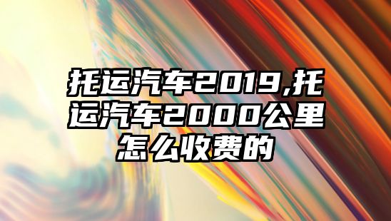 托運(yùn)汽車2019,托運(yùn)汽車2000公里怎么收費(fèi)的