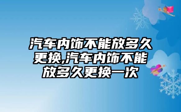 汽車內飾不能放多久更換,汽車內飾不能放多久更換一次