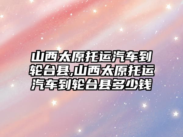 山西太原托運汽車到輪臺縣,山西太原托運汽車到輪臺縣多少錢