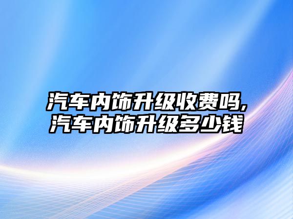 汽車內飾升級收費嗎,汽車內飾升級多少錢