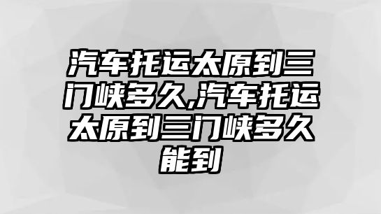 汽車托運太原到三門峽多久,汽車托運太原到三門峽多久能到