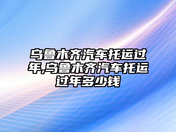 烏魯木齊汽車托運過年,烏魯木齊汽車托運過年多少錢